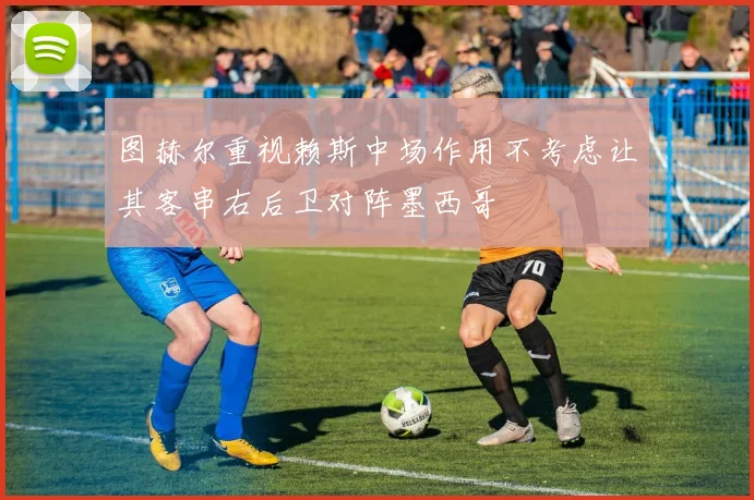 图赫尔重视赖斯中场作用不考虑让其客串右后卫对阵墨西哥
