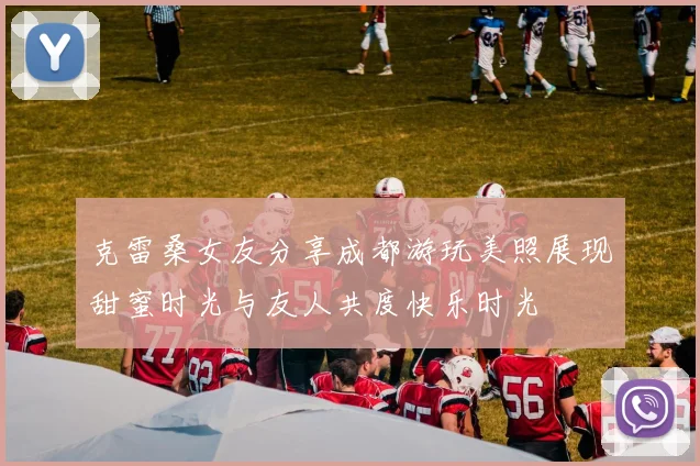 克雷桑女友分享成都游玩美照展现甜蜜时光与友人共度快乐时光