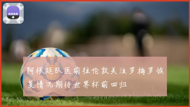 阿根廷队医前往伦敦关注罗梅罗恢复情况期待世界杯前回归