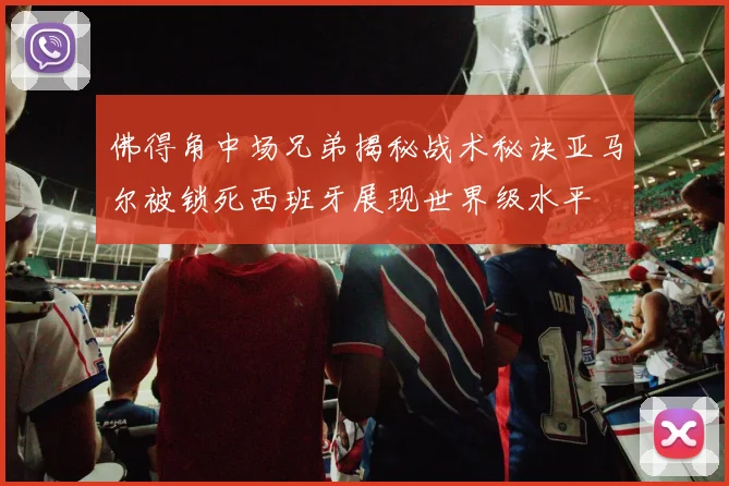佛得角中场兄弟揭秘战术秘诀亚马尔被锁死西班牙展现世界级水平