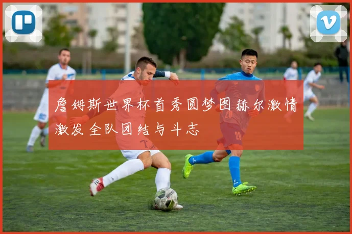 詹姆斯世界杯首秀圆梦图赫尔激情激发全队团结与斗志