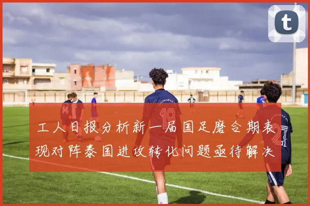 工人日报分析新一届国足磨合期表现对阵泰国进攻转化问题亟待解决