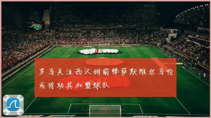 罗马关注西汉姆前锋萨默维尔马伦或将助其加盟球队