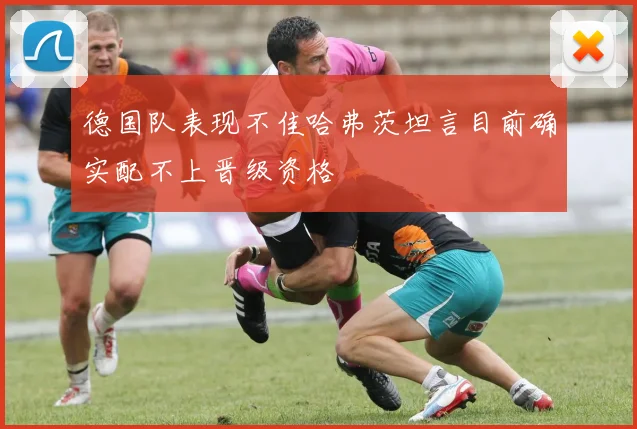 德国队表现不佳哈弗茨坦言目前确实配不上晋级资格