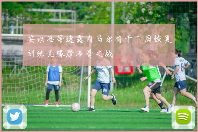安切洛蒂透露内马尔将于下周恢复训练无缘摩洛哥之战