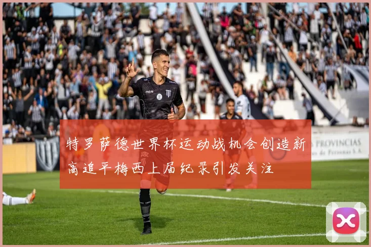特罗萨德世界杯运动战机会创造新高追平梅西上届纪录引发关注