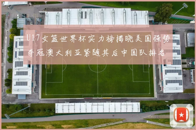 U17女篮世界杯实力榜揭晓美国强势夺冠澳大利亚紧随其后中国队排名第十