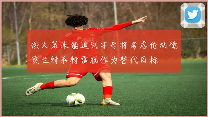 热火若未能追到字母将考虑伦纳德莫兰特和特雷杨作为替代目标