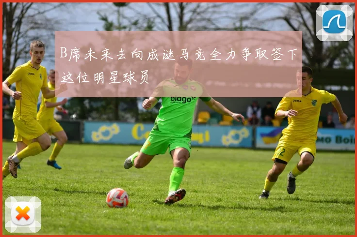 B席未来去向成谜马竞全力争取签下这位明星球员