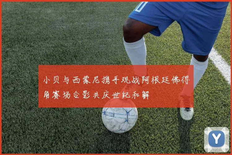 小贝与西蒙尼携手观战阿根廷佛得角赛场合影共庆世纪和解